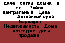 дача 4 сотки, домик 2-х эт.  › Район ­ центральный › Цена ­ 170 000 - Алтайский край, Барнаул г. Недвижимость » Дома, коттеджи, дачи продажа   